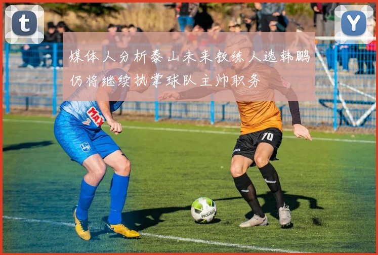 媒体人分析泰山未来教练人选韩鹏仍将继续执掌球队主帅职务