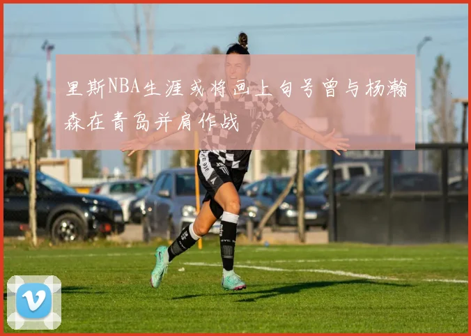里斯NBA生涯或将画上句号曾与杨瀚森在青岛并肩作战