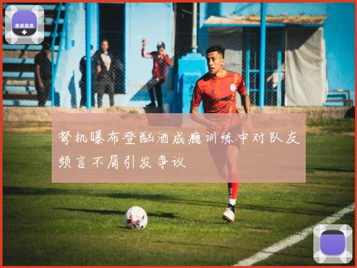 弩机曝布登酗酒成瘾训练中对队友频言不屑引发争议