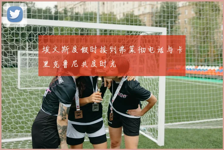 埃文斯度假时接到弗莱彻电话与卡里克鲁尼共度时光