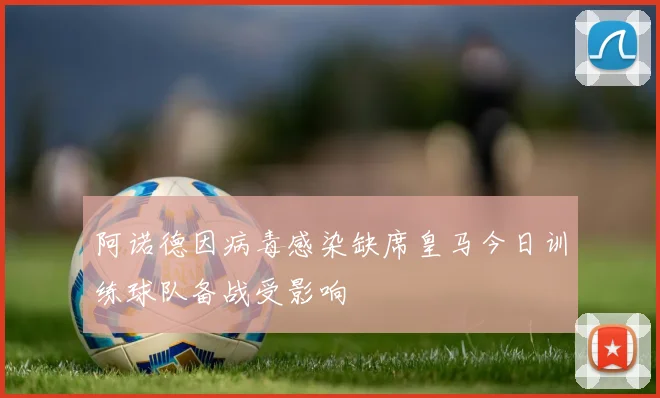 阿诺德因病毒感染缺席皇马今日训练球队备战受影响